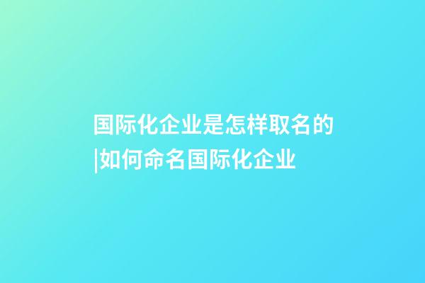 国际化企业是怎样取名的|如何命名国际化企业-第1张-公司起名-玄机派